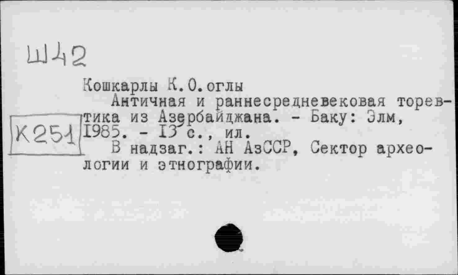 ﻿UM2
Кошкарлы К.0.оглы
Античная и раннесрецневековая торев тика из Азербайджана. - Баку: Элм,
К254 1965- - 13 С” ил-
______1 В надзаг.: АН АзССР, Сектор археологии и этнографии.